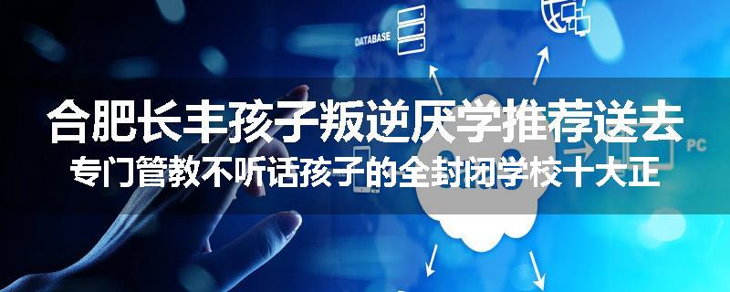 合肥长丰孩子叛逆厌学推荐送去专门管教不听话孩子的全封闭学校十大正规机构