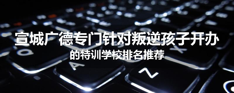 宣城广德专门针对叛逆孩子开办的特训学校排名推荐