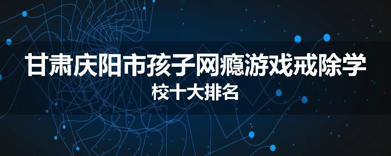 甘肃庆阳市孩子网瘾游戏戒除学校十大排名