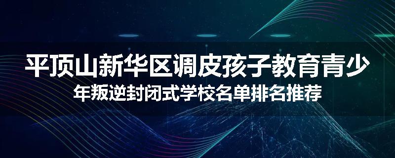 平顶山新华区调皮孩子教育青少年叛逆封闭式学校名单排名推荐