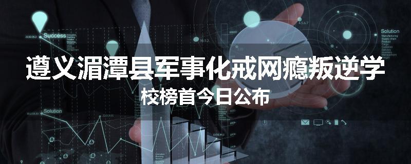 遵义湄潭县军事化戒网瘾叛逆学校榜首今日公布