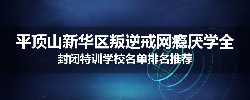 平顶山新华区叛逆戒网瘾厌学全封闭特训学校名单排名推荐