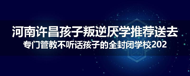 河南许昌孩子叛逆厌学推荐送去专门管教不听话孩子的全封闭学校2024已更新(品牌/推荐)