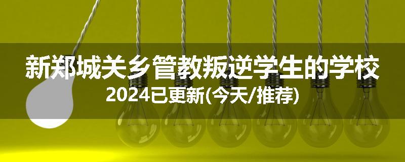 新郑城关乡管教叛逆学生的学校2024已更新(今天/推荐)
