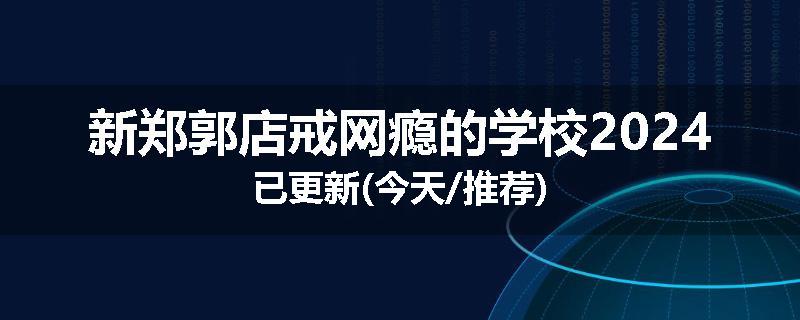 新郑郭店戒网瘾的学校2024已更新(今天/推荐)