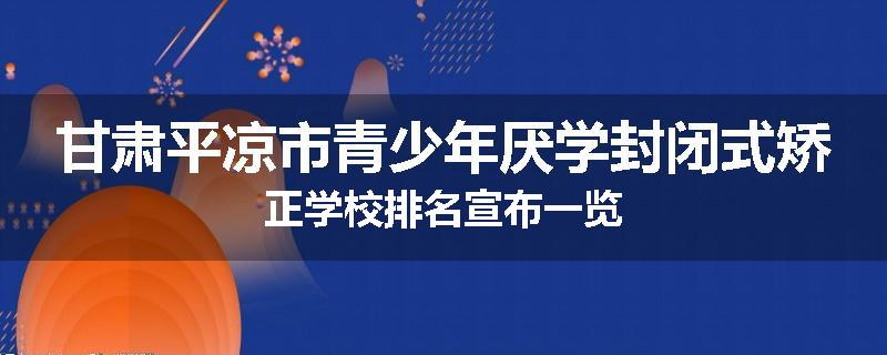 甘肃平凉市青少年厌学封闭式矫正学校排名宣布一览