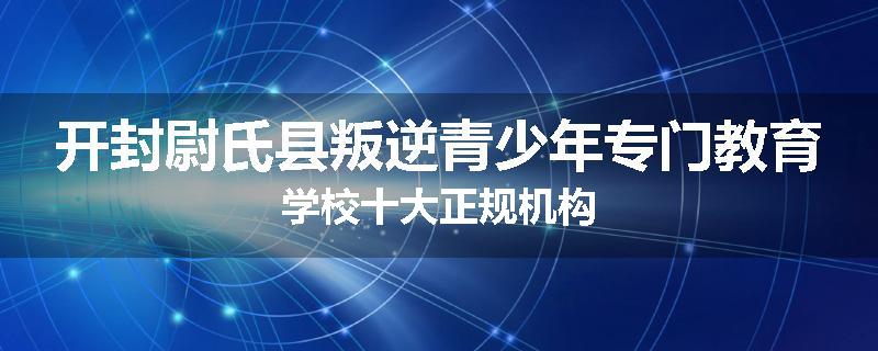 开封尉氏县叛逆青少年专门教育学校十大正规机构