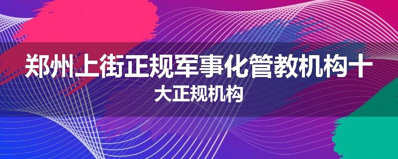 郑州上街正规军事化管教机构十大正规机构