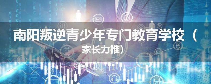 南阳叛逆青少年专门教育学校（家长力推）