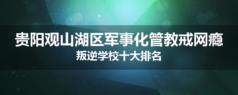 贵阳观山湖区军事化管教戒网瘾叛逆学校十大排名