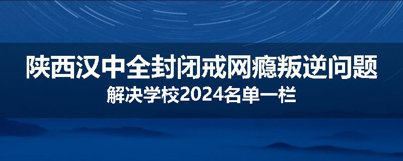 陕西汉中全封闭戒网瘾叛逆问题解决学校2024名单一栏