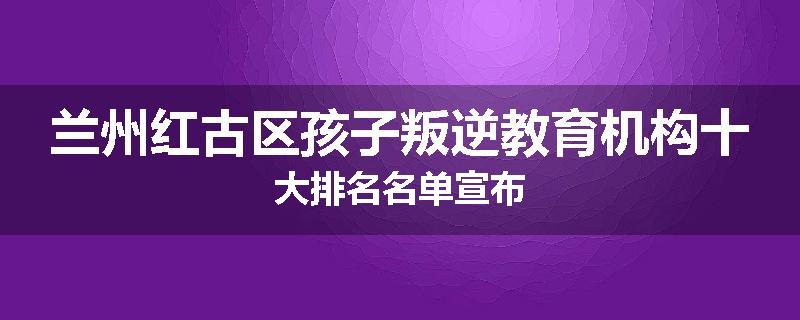 兰州红古区孩子叛逆教育机构十大排名名单宣布