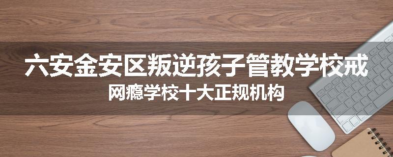 六安金安区叛逆孩子管教学校戒网瘾学校十大正规机构