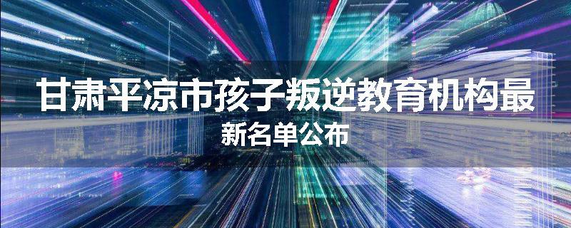 甘肃平凉市孩子叛逆教育机构最新名单公布