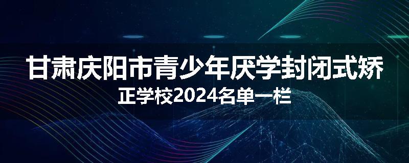 甘肃庆阳市青少年厌学封闭式矫正学校2024名单一栏