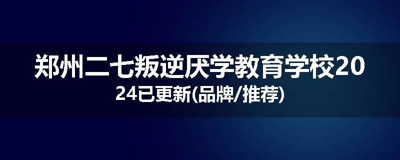 郑州二七叛逆厌学教育学校2024已更新(品牌/推荐)