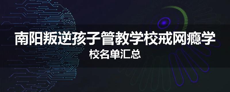 南阳叛逆孩子管教学校戒网瘾学校名单汇总