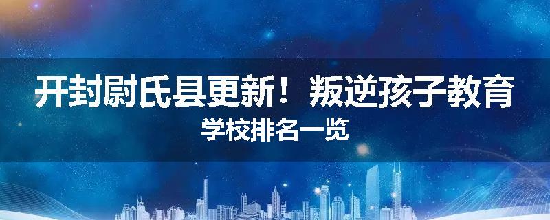 开封尉氏县更新！叛逆孩子教育学校排名一览
