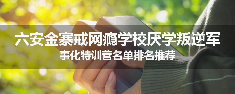 六安金寨戒网瘾学校厌学叛逆军事化特训营名单排名推荐