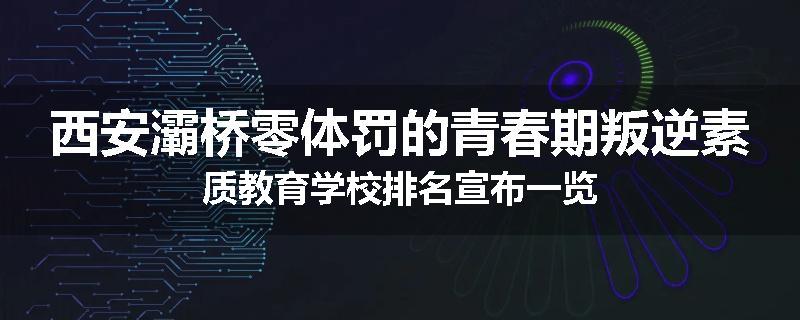 西安灞桥零体罚的青春期叛逆素质教育学校排名宣布一览