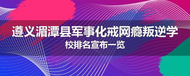 遵义湄潭县军事化戒网瘾叛逆学校排名宣布一览