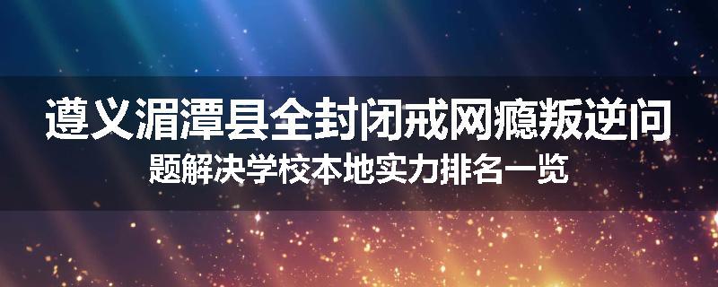 遵义湄潭县全封闭戒网瘾叛逆问题解决学校本地实力排名一览