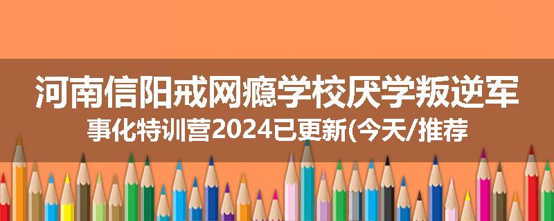 河南信阳戒网瘾学校厌学叛逆军事化特训营2024已更新(今天/推荐)