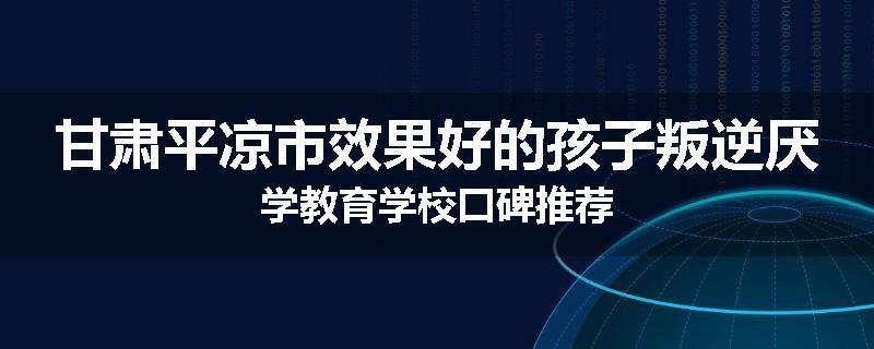 甘肃平凉市效果好的孩子叛逆厌学教育学校口碑推荐