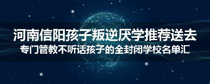 河南信阳孩子叛逆厌学推荐送去专门管教不听话孩子的全封闭学校名单汇总