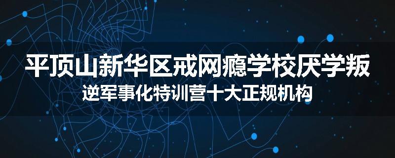 平顶山新华区戒网瘾学校厌学叛逆军事化特训营十大正规机构
