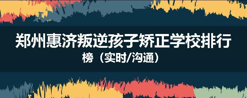 郑州惠济叛逆孩子矫正学校排行榜（实时/沟通）