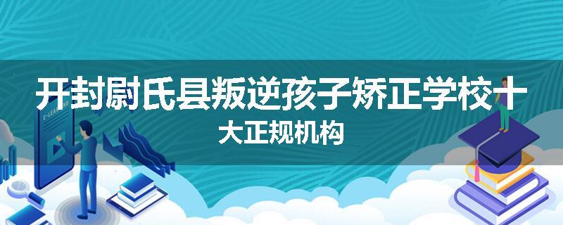 开封尉氏县叛逆孩子矫正学校十大正规机构
