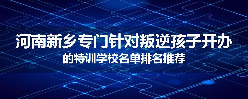 河南新乡专门针对叛逆孩子开办的特训学校名单排名推荐