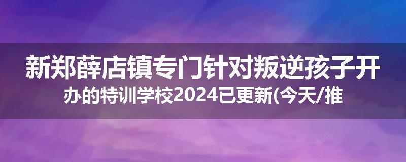 新郑薛店镇专门针对叛逆孩子开办的特训学校2024已更新(今天/推荐)