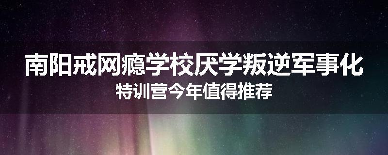 南阳戒网瘾学校厌学叛逆军事化特训营今年值得推荐