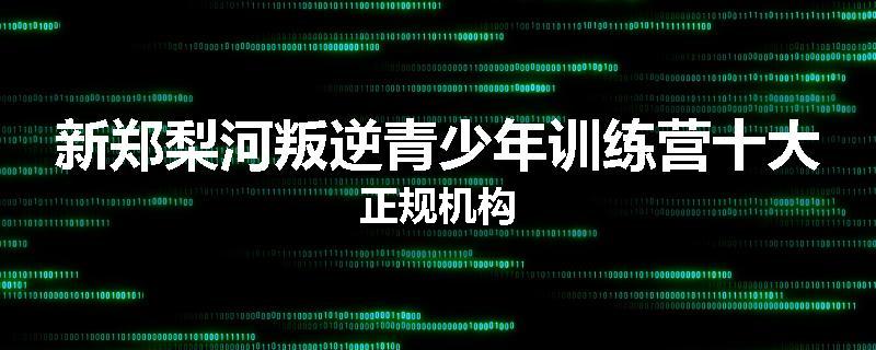 新郑梨河叛逆青少年训练营十大正规机构