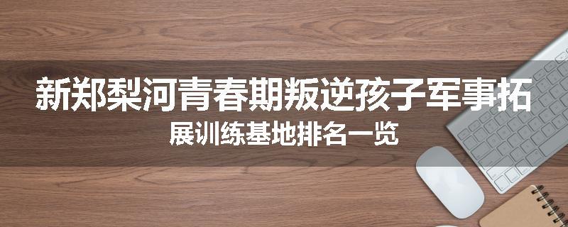 新郑梨河青春期叛逆孩子军事拓展训练基地排名一览