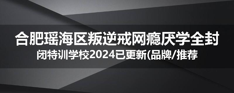 合肥瑶海区叛逆戒网瘾厌学全封闭特训学校2024已更新(品牌/推荐)