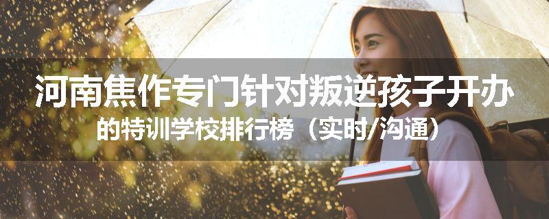 河南焦作专门针对叛逆孩子开办的特训学校排行榜（实时/沟通）
