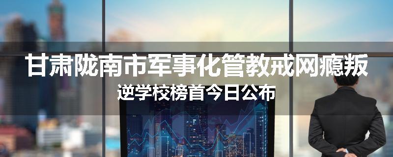 甘肃陇南市军事化管教戒网瘾叛逆学校榜首今日公布
