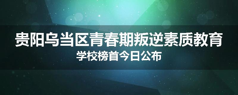 贵阳乌当区青春期叛逆素质教育学校榜首今日公布