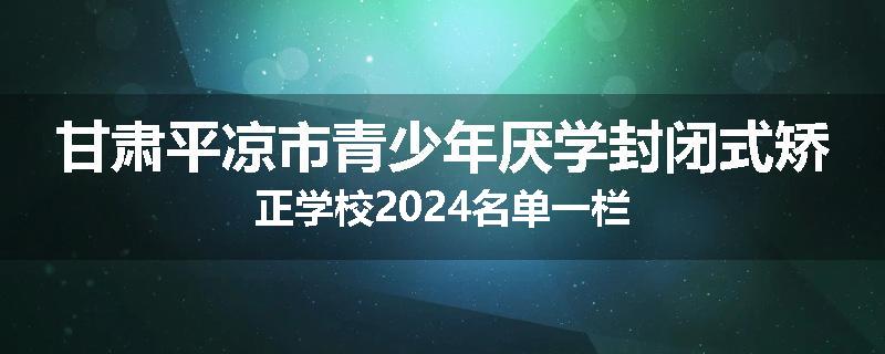 甘肃平凉市青少年厌学封闭式矫正学校2024名单一栏