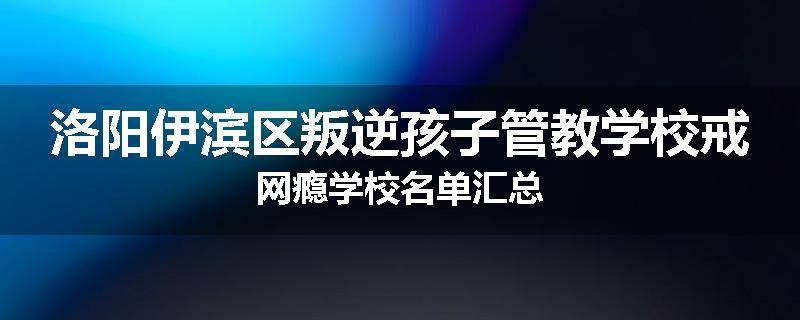 洛阳伊滨区叛逆孩子管教学校戒网瘾学校名单汇总