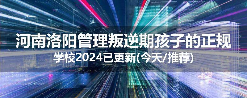 河南洛阳管理叛逆期孩子的正规学校2024已更新(今天/推荐)