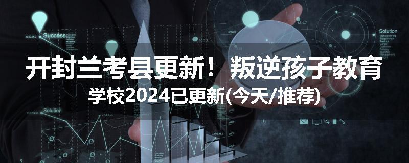 开封兰考县更新！叛逆孩子教育学校2024已更新(今天/推荐)