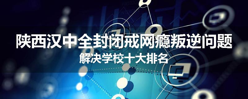 陕西汉中全封闭戒网瘾叛逆问题解决学校十大排名