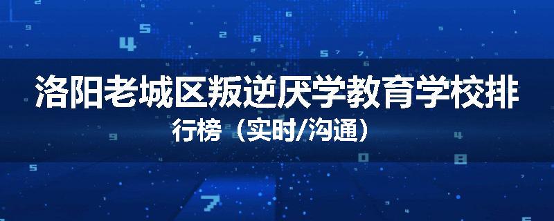 洛阳老城区叛逆厌学教育学校排行榜（实时/沟通）