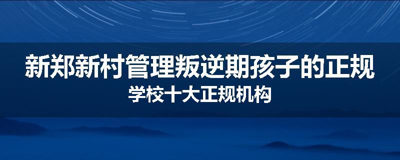新郑新村管理叛逆期孩子的正规学校十大正规机构