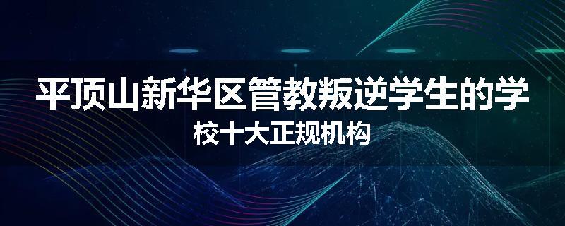 平顶山新华区管教叛逆学生的学校十大正规机构