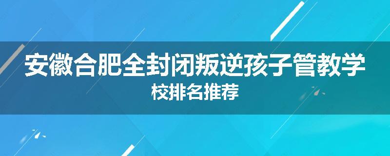 安徽合肥全封闭叛逆孩子管教学校排名推荐